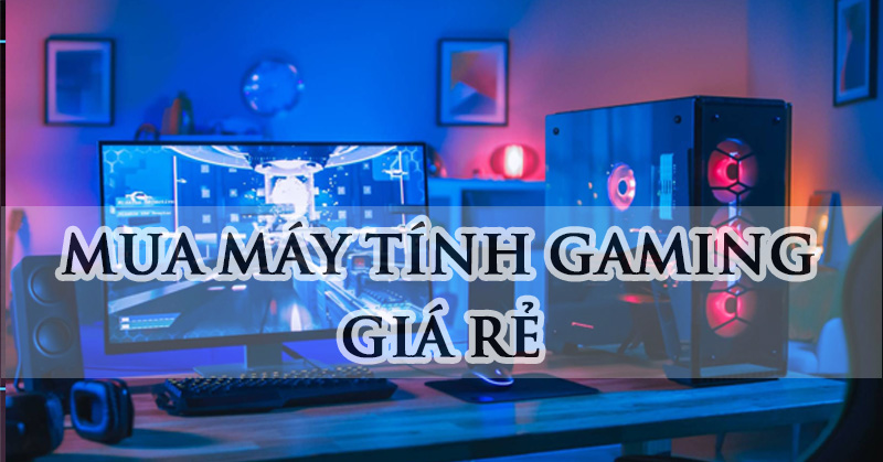 Mua máy tính chơi game giá rẻ chất lượng với 5 bước cơ bản 